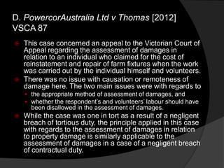 D. PowercorAustralia Ltd v Thomas [2012]
VSCA 87
 This case concerned an appeal to the Victorian Court of
Appeal regarding the assessment of damages in
relation to an individual who claimed for the cost of
reinstatement and repair of farm fixtures when the work
was carried out by the individual himself and volunteers.
 There was no issue with causation or remoteness of
damage here. The two main issues were with regards to
 the appropriate method of assessment of damages, and
 whether the respondent‟s and volunteers‟ labour should have
been disallowed in the assessment of damages.
 While the case was one in tort as a result of a negligent
breach of tortious duty, the principle applied in this case
with regards to the assessment of damages in relation
to property damage is similarly applicable to the
assessment of damages in a case of a negligent breach
of contractual duty.
 