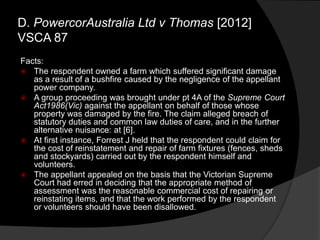Facts:
 The respondent owned a farm which suffered significant damage
as a result of a bushfire caused by the negligence of the appellant
power company.
 A group proceeding was brought under pt 4A of the Supreme Court
Act1986(Vic) against the appellant on behalf of those whose
property was damaged by the fire. The claim alleged breach of
statutory duties and common law duties of care, and in the further
alternative nuisance: at [6].
 At first instance, Forrest J held that the respondent could claim for
the cost of reinstatement and repair of farm fixtures (fences, sheds
and stockyards) carried out by the respondent himself and
volunteers.
 The appellant appealed on the basis that the Victorian Supreme
Court had erred in deciding that the appropriate method of
assessment was the reasonable commercial cost of repairing or
reinstating items, and that the work performed by the respondent
or volunteers should have been disallowed.
D. PowercorAustralia Ltd v Thomas [2012]
VSCA 87
 