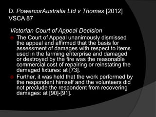 Victorian Court of Appeal Decision
 The Court of Appeal unanimously dismissed
the appeal and affirmed that the basis for
assessment of damages with respect to items
used in the farming enterprise and damaged
or destroyed by the fire was the reasonable
commercial cost of repairing or reinstating the
damaged fixtures: at [73].
 Further, it was held that the work performed by
the respondent himself and the volunteers did
not preclude the respondent from recovering
damages: at [90]-[91].
D. PowercorAustralia Ltd v Thomas [2012]
VSCA 87
 