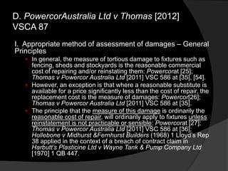 I. Appropriate method of assessment of damages – General
Principles
 In general, the measure of tortious damage to fixtures such as
fencing, sheds and stockyards is the reasonable commercial
cost of repairing and/or reinstating them: Powercorat [25];
Thomas v Powercor Australia Ltd [2011] VSC 586 at [35], [54].
 However, an exception is that where a reasonable substitute is
available for a price significantly less than the cost of repair, the
replacement cost is the measure of damages: Powercor[26];
Thomas v Powercor Australia Ltd [2011] VSC 586 at [35].
 The principle that the measure of this damage is ordinarily the
reasonable cost of repair, will ordinarily apply to fixtures unless
reinstatement is not practicable or sensible: Powercorat [27];
Thomas v Powercor Australia Ltd [2011] VSC 586 at [36];
Hollebone v Midhurst &Fernhurst Builders (1968) 1 Lloyd‟s Rep
38 applied in the context of a breach of contract claim in
Harbutt‟s Plasticine Ltd v Wayne Tank & Pump Company Ltd
[1970] 1 QB 447.
D. PowercorAustralia Ltd v Thomas [2012]
VSCA 87
 