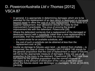  In general, it is appropriate in determining damages which are to be
awarded for the replacement of an item which is destroyed or damaged
beyond repair to allow the cost of a new replacement. If this leads to a
superior replacement, then allowance should be made for that
improvement if practicable. The onus of proving the level of
improvement lies with the defendant: Powercorat [28].
 Where the defendant contends that a replacement of the damaged or
destroyed item(s) with a substitute (other than a new replacement) is
practicable, then the defendant bears the onus to establish that:
○ a market exists for an available substitute; and
○ the cost of such a substitute can be obtained at less than the
replacement cost: at [28].
 Insofar as damage to fixtures upon land – as distinct from chattels – is
concerned, the case of Jones v Gooday(1841) 8 M&W 146 stands for
the general proposition that the cost of replacement or repair of fixtures
will not be the appropriate measure of damages if they are out of all
proportion to the injury to the claimant: Powercorat [29]. This case does
not stand for the general proposition that the normal measure of
damages is the amount of diminution of the value of the land upon
which the fixtures stand: see McGregor on Damages, 18 ed, at [34-003],
[34-004].
D. PowercorAustralia Ltd v Thomas [2012]
VSCA 87
 