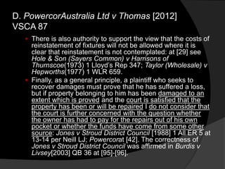  There is also authority to support the view that the costs of
reinstatement of fixtures will not be allowed where it is
clear that reinstatement is not contemplated: at [29] see
Hole & Son (Sayers Common) v Harrisons of
Thurnscoe(1973) 1 Lloyd‟s Rep 347; Taylor (Wholesale) v
Hepworths(1977) 1 WLR 659.
 Finally, as a general principle, a plaintiff who seeks to
recover damages must prove that he has suffered a loss,
but if property belonging to him has been damaged to an
extent which is proved and the court is satisfied that the
property has been or will be repaired I do not consider that
the court is further concerned with the question whether
the owner has had to pay for the repairs out of his own
pocket or whether the funds have come from some other
source: Jones v Stroud District Council [1988] 1 All ER 5 at
13-14 per Neill LJ; Powercorat [42]. The correctness of
Jones v Stroud District Council was affirmed in Burdis v
Livsey[2003] QB 36 at [95]-[96].
D. PowercorAustralia Ltd v Thomas [2012]
VSCA 87
 