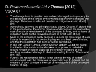  The damage here in question was a direct damage/loss to property i.e.
the destruction of the fences by fire without opportunity to mitigate that
damage. Therefore no relevant question of mitigation arises: at [49],
[56].
 Accordingly, applying the principles stated above, Osborn JA stated that
in the present case, the normal measure of damages is the reasonable
cost of repair or reinstatement of the damaged fixtures, and no issue of
mitigation bears on the relevant measure of direct loss: at [58].
 None of the exceptions apply because it is clear the restoration of such
fixtures is „essential to the continuing highest and best use of the land
and that the restoration has been or will be carried out.
 In line with Jones v Stroud District Council, Osborn JA did not accept
that the fact that a claimant undertakes or proposes to undertake
repairs himself or herself displaces the ordinary measure of loss
resulting from direct damage to chattels including fixtures: Powercorat
[59], [60].
 Further, the respondent‟s labour is not claimed by way of further
consequential loss; the claim was for direct damage to fixtures and the
measure of such damage is the cost of reinstatement of the destroyed
fixtures: at [62].
D. PowercorAustralia Ltd v Thomas [2012]
VSCA 87
 