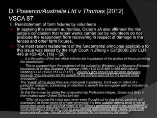 II. Reinstatement of farm fixtures by volunteers
 In applying the relevant authorities, Osborn JA also affirmed the trial
judge‟s conclusion that repair works carried out by volunteers do not
preclude the respondent from recovering in respect of damage to the
fences and other farm fixtures.
 The most recent restatement of the fundamental principles applicable to
this issue was stated by the High Court in Zheng v Cai(2009) 239 CLR
446 at 453-454, [18] – [20]:
„… it is the policy of the law which informs the importance of the wishes of those providing
the benefaction.
This is apparent from the treatment of the subject by Windeyer J in Espagne [National
Insurance co of New Zealand v Espange (1961) 105 CLR 569 at 599-600 cited in
Redding v Lee (1983) 151 CLR 117]… voluntary gifts should not diminish damages
because “they are given for the benefit of the sufferer and not for the benefit of the
wrongdoer”.
The “intent” of the donor thus assumed great importance, but it was an intent of a
particular character, contrasting an intention to benefit the wrongdoer with an intention to
benefit the victim…
To that there may be added the observation by Professors Harper, James and Gray in
their treatise upon United States tort law:
“Often of course the intent was never even thought out by the donor, certainly not
expressed. In these cases of private generosity the best solution seems to be a rule of
thumb that would give greatest scope to the donor‟s generosity and to the adjustment of
moral obligations within the more or less intimate relationships that usually bring such
generosity into play. The gift should be disregarded in assessing damages.”‟
D. PowercorAustralia Ltd v Thomas [2012]
VSCA 87
 