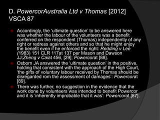  Accordingly, the „ultimate question‟ to be answered here
was whether the labour of the volunteers was a benefit
conferred on the respondent (Thomas) independently of any
right or redress against others and so that he might enjoy
the benefit even if he enforced the right: Redding v Lee
(1983) 151 CLR 117at 137 per Mason and Dawson
JJ;Zheng v Caiat 456, [29]; Powercorat [88].
 Osborn JA answered the „ultimate question‟ in the positive,
holding that consistent with the approach of the High Court,
„the gifts of voluntary labour received by Thomas should be
disregarded rom the assessment of damages‟: Powercorat
[89].
 There was further, no suggestion in the evidence that the
work done by volunteers was intended to benefit Powercor
and it is „inherently improbable that it was‟: Powercorat [87].
D. PowercorAustralia Ltd v Thomas [2012]
VSCA 87
 