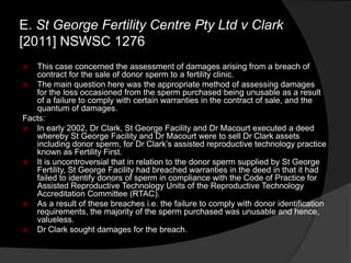 E. St George Fertility Centre Pty Ltd v Clark
[2011] NSWSC 1276
 This case concerned the assessment of damages arising from a breach of
contract for the sale of donor sperm to a fertility clinic.
 The main question here was the appropriate method of assessing damages
for the loss occasioned from the sperm purchased being unusable as a result
of a failure to comply with certain warranties in the contract of sale, and the
quantum of damages.
Facts:
 In early 2002, Dr Clark, St George Facility and Dr Macourt executed a deed
whereby St George Facility and Dr Macourt were to sell Dr Clark assets
including donor sperm, for Dr Clark‟s assisted reproductive technology practice
known as Fertility First.
 It is uncontroversial that in relation to the donor sperm supplied by St George
Fertility, St George Facility had breached warranties in the deed in that it had
failed to identify donors of sperm in compliance with the Code of Practice for
Assisted Reproductive Technology Units of the Reproductive Technology
Accreditation Committee (RTAC).
 As a result of these breaches i.e. the failure to comply with donor identification
requirements, the majority of the sperm purchased was unusable and hence,
valueless.
 Dr Clark sought damages for the breach.
 