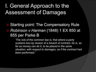I. General Approach to the
Assessment of Damages
 Starting point: The Compensatory Rule
 Robinson v Harman (1848) 1 EX 850 at
855 per Parke B
„The rule of the common law is, that where a party
sustains loss by reason of a breach of contract, he is, so
far as money can do it, to be placed in the same
situation, with respect to damages, as if the contract had
been performed.‟
 