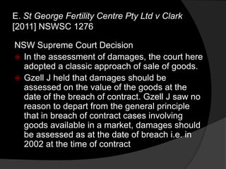 NSW Supreme Court Decision
 In the assessment of damages, the court here
adopted a classic approach of sale of goods.
 Gzell J held that damages should be
assessed on the value of the goods at the
date of the breach of contract. Gzell J saw no
reason to depart from the general principle
that in breach of contract cases involving
goods available in a market, damages should
be assessed as at the date of breach i.e. in
2002 at the time of contract
E. St George Fertility Centre Pty Ltd v Clark
[2011] NSWSC 1276
 