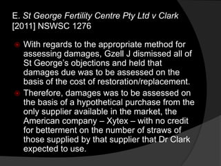 With regards to the appropriate method for
assessing damages, Gzell J dismissed all of
St George‟s objections and held that
damages due was to be assessed on the
basis of the cost of restoration/replacement.
 Therefore, damages was to be assessed on
the basis of a hypothetical purchase from the
only supplier available in the market, the
American company – Xytex – with no credit
for betterment on the number of straws of
those supplied by that supplier that Dr Clark
expected to use.
E. St George Fertility Centre Pty Ltd v Clark
[2011] NSWSC 1276
 