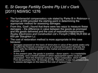  The fundamental compensatory rule stated by Parke B in Robinson v
Harman at 855 provided the starting point in determining the
appropriate method for assessing damages.
 From this, Gzell J found that there were two ways to measure these
damages – the difference in value between the goods as promised
and the goods delivered and the cost of restoration/replacement:
Ruxley Electronics and Construction Ltd v Forsyth [1994] WLR 650 at
655 per Staughton LJ.
 The cost of restoration method is more appropriate in this case
because:
 damages assessed on the basis of diminution in value of the goods seeks only
to reflect the financial consequences of a notional transaction whereby the
buyer sells the defective goods on the market and purchases the contract
goods; and
 In the present case, the goods in question – donor sperm – is a marketable
commodity, and a market existed in which replacement sperm could be
purchased – from the American company, Xytex Corporation, which Fertility
First did purchase from: St George at [19]. Therefore, it was not unreasonable
to assess damages on the basis of the cost of replacement.
E. St George Fertility Centre Pty Ltd v Clark
[2011] NSWSC 1276
 