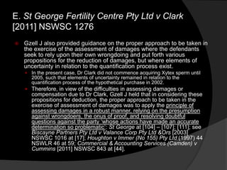  Gzell J also provided guidance on the proper approach to be taken in
the exercise of the assessment of damages where the defendants
seek to rely upon their own wrongdoing and put forth various
propositions for the reduction of damages, but where elements of
uncertainty in relation to the quantification process exist.
 In the present case, Dr Clark did not commence acquiring Xytex sperm until
2005, such that elements of uncertainty remained in relation to the
quantification process of the hypothetical purchase in 2002.
 Therefore, in view of the difficulties in assessing damages or
compensation due to Dr Clark, Gzell J held that in considering these
propositions for deduction, the proper approach to be taken in the
exercise of assessment of damages was to apply the principle of
assessing damages in a robust manner, relying on the presumption
against wrongdoers, the onus of proof, and resolving doubtful
questions against the party „whose actions have made an accurate
determination so problematic‟: St George at [104] – [107]; [111]; see
Biscayne Partners Pty Ltd v Valance Corp Pty Ltd &Ors [2003]
NSWSC 1016 at [17]; Houghton v Immer (No 155) Pty Ltd (1997) 44
NSWLR 46 at 59; Commercial & Accounting Services (Camden) v
Cummins [2011] NSWSC 843 at [44].
E. St George Fertility Centre Pty Ltd v Clark
[2011] NSWSC 1276
 