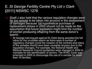  Gzell J also held that the various regulation changes were
far too remote to be taken into account in the assessment
of damages because „[a] hypothetical purchase of
replacement straws in 2002 should not be made on the
assumption that future legislation might limit the number
of women producing offspring from the same donor‟s
sperm‟.
 St George had argued against Dr Clark being awarded the full
value for the unusable sperm as there were a number of
regulatory changes since the creation of the contract and many
of the samples would have been unusable anyway due to the
regulation changes. For example, the National Health and
Medical Research Council guidelines were changed in 2004 to
mandate for the identification of donors. The RTAC Code was
amended in 2005 to discourage the use of a sample for more
than 10 families.
E. St George Fertility Centre Pty Ltd v Clark
[2011] NSWSC 1276
 