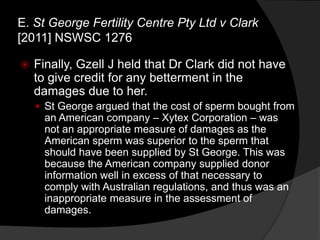  Finally, Gzell J held that Dr Clark did not have
to give credit for any betterment in the
damages due to her.
 St George argued that the cost of sperm bought from
an American company – Xytex Corporation – was
not an appropriate measure of damages as the
American sperm was superior to the sperm that
should have been supplied by St George. This was
because the American company supplied donor
information well in excess of that necessary to
comply with Australian regulations, and thus was an
inappropriate measure in the assessment of
damages.
E. St George Fertility Centre Pty Ltd v Clark
[2011] NSWSC 1276
 