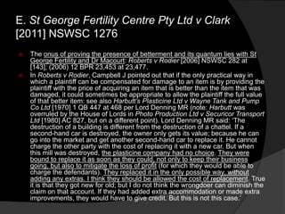  The onus of proving the presence of betterment and its quantum lies with St
George Fertility and Dr Macourt: Roberts v Rodier [2006] NSWSC 282 at
[143]; (2006) 12 BPR 23,453 at 23,477.
 In Roberts v Rodier, Campbell J pointed out that if the only practical way in
which a plaintiff can be compensated for damage to an item is by providing the
plaintiff with the price of acquiring an item that is better than the item that was
damaged, it could sometimes be appropriate to allow the plaintiff the full value
of that better item: see also Harbutt‟s Plasticine Ltd v Wayne Tank and Pump
Co Ltd [1970] 1 QB 447 at 468 per Lord Denning MR (note: Harbutt was
overruled by the House of Lords in Photo Production Ltd v Securicor Transport
Ltd [1980] AC 827, but on a different point). Lord Denning MR said: „The
destruction of a building is different from the destruction of a chattel. If a
second-hand car is destroyed, the owner only gets its value; because he can
go into the market and get another second-hand car to replace it. He cannot
charge the other party with the cost of replacing it with a new car. But when
this mill was destroyed, the plasticine company had no choice. They were
bound to replace it as soon as they could, not only to keep their business
going, but also to mitigate the loss of profit (for which they would be able to
charge the defendants). They replaced it in the only possible way, without
adding any extras. I think they should be allowed the cost of replacement. True
it is that they got new for old; but I do not think the wrongdoer can diminish the
claim on that account. If they had added extra accommodation or made extra
improvements, they would have to give credit. But this is not this case.‟
E. St George Fertility Centre Pty Ltd v Clark
[2011] NSWSC 1276
 