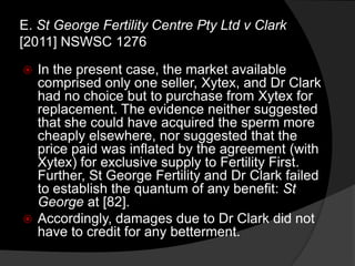  In the present case, the market available
comprised only one seller, Xytex, and Dr Clark
had no choice but to purchase from Xytex for
replacement. The evidence neither suggested
that she could have acquired the sperm more
cheaply elsewhere, nor suggested that the
price paid was inflated by the agreement (with
Xytex) for exclusive supply to Fertility First.
Further, St George Fertility and Dr Clark failed
to establish the quantum of any benefit: St
George at [82].
 Accordingly, damages due to Dr Clark did not
have to credit for any betterment.
E. St George Fertility Centre Pty Ltd v Clark
[2011] NSWSC 1276
 