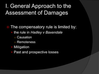 I. General Approach to the
Assessment of Damages
 The compensatory rule is limited by:
 the rule in Hadley v Baxendale
○ Causation
○ Remoteness
 Mitigation
 Past and prospective losses
 