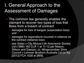 I. General Approach to the
Assessment of Damages
 The common law generally enables the
claimant to recover two types of loss that
flows from a breach of contract:
 damages for loss of bargain (expectation loss);
and
 damages for expenditure incurred in reliance on
the contract (reliance loss)
 see Gates v City Mutual Life Assurance Society
Ltd (1986) 160 CLR 1 at 11-12 per Mason,
Wilson and Dawson JJ; Wingecarribee Shire
Council v Lehman Brothers Australia Ltd (in liq)
[2012] FCA 1028 at [989].
 