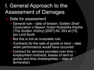 I. General Approach to the
Assessment of Damages
 Date for assessment
 General rule – date of breach: Golden Strait
Corporation v Nippon Yusen Kubishika Kaisha
(The Golden Victory) [2007] AC 353 at [15]
per Lord Scott.
 But this is not an invariable rule.
 Contracts for the sale of goods or land – date
when performance would have occurred
 Contract for services provided over time –
employment contracts, leases of land or
goods and time charterparties – date of
termination
 
