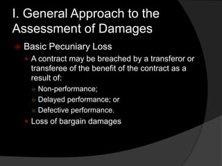 I. General Approach to the
Assessment of Damages
 Basic Pecuniary Loss
 A contract may be breached by a transferor or
transferee of the benefit of the contract as a
result of:
○ Non-performance;
○ Delayed performance; or
○ Defective performance.
 Loss of bargain damages
 