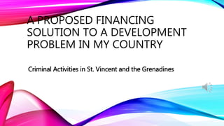 A PROPOSED FINANCING
SOLUTION TO A DEVELOPMENT
PROBLEM IN MY COUNTRY
Criminal Activities in St. Vincent and the Grenadines
 