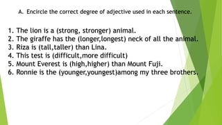 A. Encircle the correct degree of adjective used in each sentence.
1. The lion is a (strong, stronger) animal.
2. The giraffe has the (longer,longest) neck of all the animal.
3. Riza is (tall,taller) than Lina.
4. This test is (difficult,more difficult)
5. Mount Everest is (high,higher) than Mount Fuji.
6. Ronnie is the (younger,youngest)among my three brothers.
 