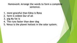 Homework: Arrange the words to form a complete
sentence.
1. more graceful than Edna is Rona
2. farm is widest Our of all
3. pig My fat is
4. The runs faster than deer dog
5. Venus is the planet hottest in the solar system.
 
