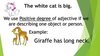 We use Positive degree of adjective if we
are describing one object or person.
Giraffe has long neck.
Example:
 