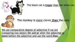 The black cat is bigger than the white cat.
The monkey is more clever than the cats.
We use comparative degree of adjective if we are
Comparing two object.We add-er after the adjective or
more before the adjective and use the word than.
 