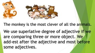 The monkey is the most clever of all the animals.
We use superlative degree of adjective if we
are comparing three or more object. We
add-est after the adjective and most before
some adjectives.
 