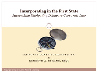 N A T I O N A L C O N S T I T U T I O N C E N T E R
&
K E N N E T H A . S P R A N G , E S Q .
Incorporating in the First State
Successfully Navigating Delaware Corporate Law
Copyright 2009, 2010, 2011 Kenneth A. Sprang
1
 