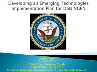 Developing an Emerging Technologies Implementation Plan for DoN NGEN Angela TaylorMay 15, 2010Web 3.0 and Emerging TrendsLIBR 287-01 – Spring 2010School of Library and Information Science – San Jose State University 1 
