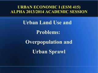 URBAN ECONOMIC I (ESM 415)
ALPHA 2013/2014 ACADEMIC SESSION

Urban Land Use and
Problems:
Overpopulation and
Urban Sprawl

 