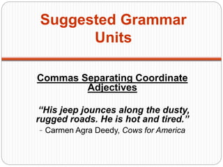 Suggested Grammar
Units
Commas Separating Coordinate
Adjectives
“His jeep jounces along the dusty,
rugged roads. He is hot and tired.”
- Carmen Agra Deedy, Cows for America
 