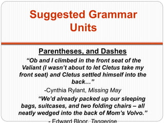 Suggested Grammar
Units
Parentheses, and Dashes
“Ob and I climbed in the front seat of the
Valiant (I wasn’t about to let Cletus take my
front seat) and Cletus settled himself into the
back…”
-Cynthia Rylant, Missing May
“We’d already packed up our sleeping
bags, suitcases, and two folding chairs – all
neatly wedged into the back of Mom’s Volvo.”
 