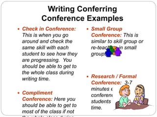 Writing Conferring
Conference Examples
 Check in Conference:
This is when you go
around and check the
same skill with each
student to see how they
are progressing. You
should be able to get to
the whole class during
writing time.
 Compliment
Conference: Here you
should be able to get to
most of the class if not
 Small Group
Conference: This is
similar to skill group or
re-teaching in small
groups.
 Research / Formal
Conference: 3-7
minutes each
conference – 3-5
students during writing
time.
 