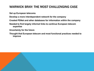 WARWICK BRAY: THE MOST CHALLENGING CASE
Set up European telecoms
Develop a more interdependent network for the company
Created PDNet and other databases for information within the company
Needed to find largely informal links to continue European telecom
   expertise
Uncertainty for the future
Thought that European telecom and most functional practices needed to
   improve
 