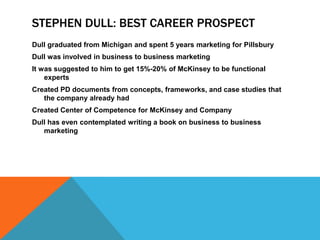 STEPHEN DULL: BEST CAREER PROSPECT
Dull graduated from Michigan and spent 5 years marketing for Pillsbury
Dull was involved in business to business marketing
It was suggested to him to get 15%-20% of McKinsey to be functional
    experts
Created PD documents from concepts, frameworks, and case studies that
   the company already had
Created Center of Competence for McKinsey and Company
Dull has even contemplated writing a book on business to business
   marketing
 