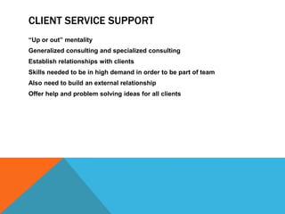 CLIENT SERVICE SUPPORT
“Up or out” mentality
Generalized consulting and specialized consulting
Establish relationships with clients
Skills needed to be in high demand in order to be part of team
Also need to build an external relationship
Offer help and problem solving ideas for all clients
 