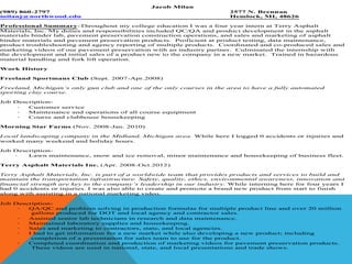 Jacob Milan
(989) 860-2797                                                          2577 N. Brennan
milanj@northwood.edu                                                    Hemlock, MI, 48626

Professional Summary-Throughout my college education I was a four year intern at Terry Asphalt
Materials, Inc. My duties and responsibilities included QC/QA and product development in the asphalt
materials binder lab, pavement preservation construction operations, and sales and marketing of asphalt
binder materials and pavement preservation products. Proficient at product testing, data maintenance,
product troubleshooting and agency reporting of multiple products. Coordinated and co-produced sales and
marketing videos of our pavement preservation with an industry partner. Culminated the internship with
the development and initial sales of a product new to the company in a new market. Trained in hazardous
material handling and fork lift operation.

Work History

Freeland Sportmans Club (Sept. 2007-Apr.2008)

Freeland, Michigan’s only gun club and one of the only courses in the area to have a fully automated
sporting clay course.

Job Description-
     ·  Customer service
     ·  Maintenance and operations of all course equipment
     ·  Course and clubhouse housekeeping

Morning Star Farms (Nov. 2008-Jan. 2010)

Local landscaping company in the Midland, Michigan area. While here I logged 0 accidents or injuries and
worked many weekend and holiday hours.

Job Description-
    ·   Lawn maintenance, snow and ice removal, minor maintenance and housekeeping of business fleet.

Terry Asphalt Materials Inc. (Apr. 2008-Oct.2012)

Terry Asphalt Materials, Inc. is part of a worldwide team that provides products and services to build and
maintain the transportation infrastructure. Safety, quality, ethics, environmental awareness, innovation and
financial strength are key to the company’s leadership in our industry. While interning here for four years I
had 0 accidents or injuries. I was also able to create and promote a brand new product from start to finish
along with assisting in a national marketing video.

Job Description-
     ·  QA/QC and problem solving in production formulas for multiple product line and over 20 million
         gallons produced for DOT and local agency and contractor sales.
     ·  Assisted senior lab technicians in research and data maintenance.
     ·  Maintained laboratory supplies and housekeeping.
     ·  Sales and marketing to contractors, state, and local agencies.
     ·  I had to get information for a new market while also developing a new product; including
         completion of a presentation for sales team to use for the product.
     ·  Completed coordination and production of marketing videos for pavement preservation products.
         These videos are used in national, state, and local presentations and trade shows.
 