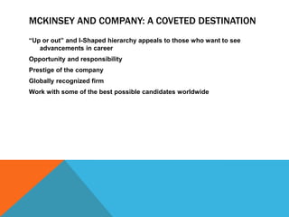 MCKINSEY AND COMPANY: A COVETED DESTINATION
“Up or out” and I-Shaped hierarchy appeals to those who want to see
   advancements in career
Opportunity and responsibility
Prestige of the company
Globally recognized firm
Work with some of the best possible candidates worldwide
 