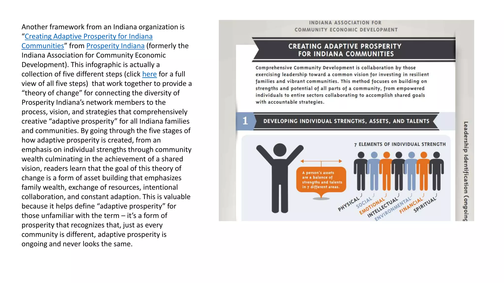 Prosperity Indiana’s “Creative Adaptive
Prosperity”
Another framework from an Indiana organization is “Creating Adaptive
Prosperity for Indiana Communities” from Prosperity Indiana (formerly
the Indiana Association for Community Economic Development). This
infographic is actually a collection of five different steps (click here for a
full view of all five steps) that work together to provide a “theory of
change” for connecting the diversity of Prosperity Indiana’s network
members to the process, vision, and strategies that comprehensively
create “adaptive prosperity” for all Indiana families and communities.
By going through the five stages of how adaptive prosperity is created,
from an emphasis on individual strengths through community wealth
culminating in the achievement of a shared vision, readers learn that
the goal of this theory of change is a form of asset building that
emphasizes family wealth, exchange of resources, intentional
collaboration, and constant adaption. This is valuable because it helps
define “adaptive prosperity” for those unfamiliar with the term – it’s a
form of prosperity that recognizes that, just as every community is
different, adaptive prosperity is ongoing and never looks the same.
 