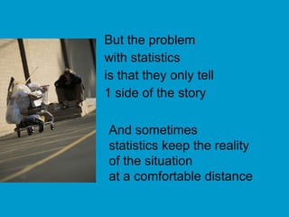 But the problem with statistics  is that they only tell 1 side of the story And sometimes  statistics keep the reality  of the situation  at a comfortable distance 