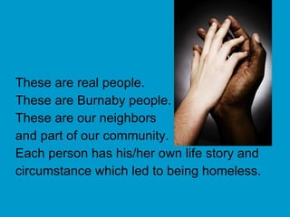These are real people. These are Burnaby people. These are our neighbors  and part of our community. Each person has his/her own life story and circumstance which led to being homeless. 