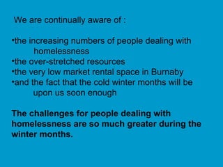 We are continually aware of : the increasing numbers of people dealing with homelessness the over-stretched resources  the very low market rental space in Burnaby and the fact that the cold winter months will be upon us soon enough The challenges for people dealing with homelessness are so much greater during the winter months. 