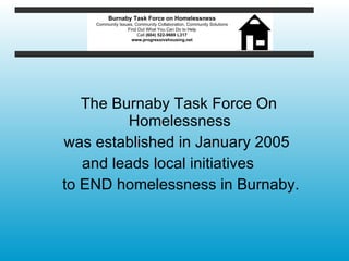 The Burnaby Task Force On Homelessness  was established in January 2005  and leads local initiatives  to END homelessness in Burnaby. Burnaby Task Force on Homelessness Community Issues, Community Collaboration, Community Solutions Find Out What You Can Do to Help Call  (604) 522-9669 L317 www.progressivehousing.net 