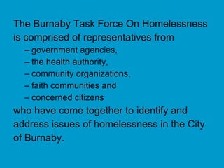 The Burnaby Task Force On Homelessness is comprised of representatives from government agencies,  the health authority,  community organizations,  faith communities and  concerned citizens  who have come together to identify and address issues of homelessness in the City of Burnaby. 