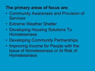 The primary areas of focus are:   Community Awareness and Provision of Services Extreme Weather Shelter  Developing Housing Solutions To Homelessness Developing Community Partnerships  Improving Income for People with the Issue of Homelessness or At Risk of Homelessness 