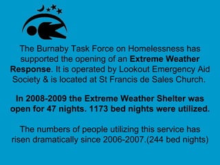 The Burnaby Task Force on Homelessness has supported the opening of an  Extreme Weather   Response . It is operated by Lookout Emergency Aid Society & is located at St Francis de Sales Church.   In 2008-2009 the Extreme Weather Shelter was open for 47 nights. 1173 bed nights were utilized.   The numbers of people utilizing this service has risen dramatically since 2006-2007.(244 bed nights) 