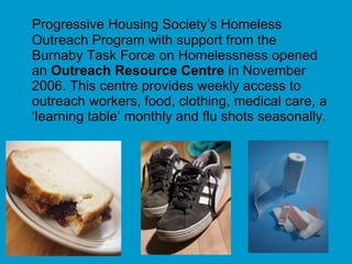 Progressive Housing Society’s Homeless Outreach Program with support from the Burnaby Task Force on Homelessness opened an  Outreach Resource Centre  in   November 2006. This centre provides weekly access to outreach workers, food, clothing, medical care, a ‘learning table’ monthly and flu shots seasonally. 