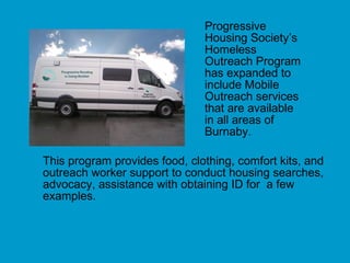 Progressive  Housing Society’s  Homeless  Outreach Program  has expanded to  include Mobile  Outreach services  that are available  in all areas of  Burnaby.  This program provides food, clothing, comfort kits, and outreach worker support to conduct housing searches, advocacy, assistance with obtaining ID for  a few examples. 
